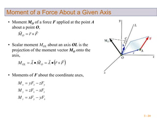 3 - 24
Moment of a Force About a Given Axis
• Moment MO of a force F applied at the point A
about a point O,
FrMO


• Scalar moment MOL about an axis OL is the
projection of the moment vector MO onto the
axis,
 FrMM OOL

 
• Moments of F about the coordinate axes,
xyz
zxy
yzx
yFxFM
xFzFM
zFyFM



 