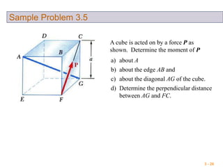 3 - 26
Sample Problem 3.5
a) about A
b) about the edge AB and
c) about the diagonal AG of the cube.
d) Determine the perpendicular distance
between AG and FC.
A cube is acted on by a force P as
shown. Determine the moment of P
 