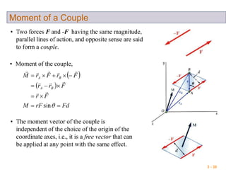 3 - 30
Moment of a Couple
• Two forces F and -F having the same magnitude,
parallel lines of action, and opposite sense are said
to form a couple.
• Moment of the couple,
 
 
FdrFM
Fr
Frr
FrFrM
BA
BA




sin



• The moment vector of the couple is
independent of the choice of the origin of the
coordinate axes, i.e., it is a free vector that can
be applied at any point with the same effect.
 