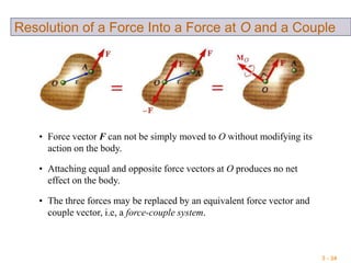 3 - 34
Resolution of a Force Into a Force at O and a Couple
• Force vector F can not be simply moved to O without modifying its
action on the body.
• Attaching equal and opposite force vectors at O produces no net
effect on the body.
• The three forces may be replaced by an equivalent force vector and
couple vector, i.e, a force-couple system.
 