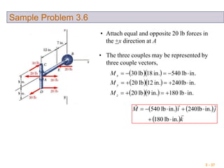 3 - 37
Sample Problem 3.6
• Attach equal and opposite 20 lb forces in
the +x direction at A
• The three couples may be represented by
three couple vectors,
  
  
   in.lb180in.9lb20
in.lb240in.12lb20
in.lb540in.18lb30



z
y
x
M
M
M
   
 k
jiM


in.lb180
in.lb240in.lb540


 