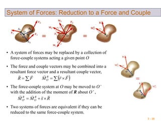 3 - 39
System of Forces: Reduction to a Force and Couple
• A system of forces may be replaced by a collection of
force-couple systems acting a given point O
• The force and couple vectors may be combined into a
resultant force vector and a resultant couple vector,
   FrMFR R
O

• The force-couple system at O may be moved to O’
with the addition of the moment of R about O’ ,
RsMM R
O
R
O

'
• Two systems of forces are equivalent if they can be
reduced to the same force-couple system.
 