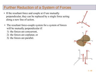 3 - 40
Further Reduction of a System of Forces
• If the resultant force and couple at O are mutually
perpendicular, they can be replaced by a single force acting
along a new line of action.
• The resultant force-couple system for a system of forces
will be mutually perpendicular if:
1) the forces are concurrent,
2) the forces are coplanar, or
3) the forces are parallel.
 
