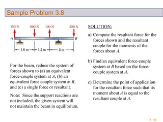 3 - 42
Sample Problem 3.8
For the beam, reduce the system of
forces shown to (a) an equivalent
force-couple system at A, (b) an
equivalent force couple system at B,
and (c) a single force or resultant.
Note: Since the support reactions are
not included, the given system will
not maintain the beam in equilibrium.
SOLUTION:
a) Compute the resultant force for the
forces shown and the resultant
couple for the moments of the
forces about A.
b) Find an equivalent force-couple
system at B based on the force-
couple system at A.
c) Determine the point of application
for the resultant force such that its
moment about A is equal to the
resultant couple at A.
 