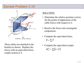 3 - 45
Sample Problem 3.10
Three cables are attached to the
bracket as shown. Replace the
forces with an equivalent force-
couple system at A.
SOLUTION:
• Determine the relative position vectors
for the points of application of the
cable forces with respect to A.
• Resolve the forces into rectangular
components.
• Compute the equivalent force,
 FR

• Compute the equivalent couple,
   FrM R
A

 