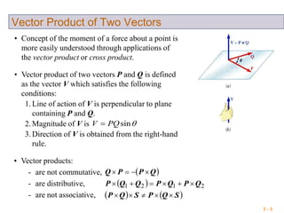 3 - 5
Vector Product of Two Vectors
• Concept of the moment of a force about a point is
more easily understood through applications of
the vector product or cross product.
• Vector product of two vectors P and Q is defined
as the vector V which satisfies the following
conditions:
1. Line of action of V is perpendicular to plane
containing P and Q.
2. Magnitude of V is
3. Direction of V is obtained from the right-hand
rule.
sinQPV 
• Vector products:
- are not commutative,
- are distributive,
- are not associative,
 QPPQ 
  2121 QPQPQQP 
   SQPSQP 
 