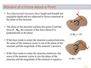 3 - 8
Moment of a Force About a Point
• Two-dimensional structures have length and breadth but
negligible depth and are subjected to forces contained in
the plane of the structure.
• The plane of the structure contains the point O and the
force F. MO, the moment of the force about O is
perpendicular to the plane.
• If the force tends to rotate the structure counterclockwise,
the sense of the moment vector is out of the plane of the
structure and the magnitude of the moment is positive.
• If the force tends to rotate the structure clockwise, the
sense of the moment vector is into the plane of the
structure and the magnitude of the moment is negative.
 
