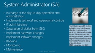“Individual responsible for the
installation and maintenance
of an information system,
providing effective information
system utilization, adequate
security parameters, and sound
implementation of established
Information Assurance policy
and procedures.”
CNSS Instruction No. 4009
 