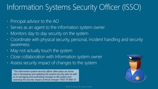 “The information system security officer often plays an active
role in developing and updating the system security plan as well
as in managing and controlling changes to the system and
assessing the security impact of those changes.“ NIST SP 800-37
 
