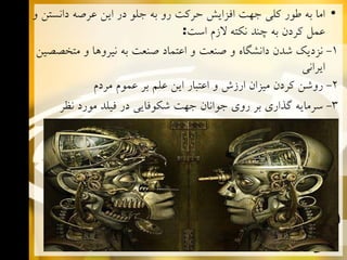 ‫• ﺍﻣﺎ ﺑﻪ ﻃﻮﺭ ﻛﻠﻲ ﺟﻬﺖ ﺍﻓﺰﺍﻳﺶ ﺣﺮﻛﺖ ﺭﻭ ﺑﻪ ﺟﻠﻮ ﺩﺭ ﺍﻳﻦ ﻋﺮﺻﻪ ﺩﺍﻧﺴﺘﻦ ﻭ‬
‫ﻋﻤﻞ ﻛﺮﺩﻥ ﺑﻪ ﭼﻨﺪ ﻧﻜﺘﻪ ﻻﺯﻡ ﺍﺳﺖ:‬
‫1- ﻧﺰﺩﻳﻚ ﺷﺪﻥ ﺩﺍﻧﺸﮕﺎﻩ ﻭ ﺻﻨﻌﺖ ﻭ ﺍﻋﺘﻤﺎﺩ ﺻﻨﻌﺖ ﺑﻪ ﻧﻴﺮﻭﻫﺎ ﻭ ﻣﺘﺨﺼﺼﻴﻦ‬
‫ﺍﻳﺮﺍﻧﻲ‬
‫2- ﺭﻭﺷﻦ ﻛﺮﺩﻥ ﻣﻴﺰﺍﻥ ﺍﺭﺯﺵ ﻭ ﺍﻋﺘﺒﺎﺭ ﺍﻳﻦ ﻋﻠﻢ ﺑﺮ ﻋﻤﻮﻡ ﻣﺮﺩﻡ‬
‫3- ﺳﺮﻣﺎﻳﻪ ﮔﺬﺍﺭﻱ ﺑﺮ ﺭﻭﻱ ﺟﻮﺍﻧﺎﻥ ﺟﻬﺖ ﺷﻜﻮﻓﺎﻳﻲ ﺩﺭ ﻓﻴﻠﺪ ﻣﻮﺭﺩ ﻧﻈﺮ‬

 