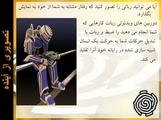 ‫ﻣﻲ ﻛﻨﺪ.‬

‫ﺗﺻﻭﻳﺭی ﺍﺯ ﺁﻳﻧﺩﻩ‬

‫ﺁﻳﺎ ﻣﻲ ﺗﻮﺍﻧﻴﺪ ﺭﺑﺎﺗﻲ ﺭﺍ ﺗﺼﻮﺭ ﻛﻨﻴﺪ ﻛﻪ ﺭﻓﺘﺎﺭ ﻣﺸﺎﺑﻪ ﺑﻪ ﺷﻤﺎ ﺍﺯ ﺧﻮﺩ ﺑﻪ ﻧﻤﺎﻳﺶ‬
‫ﺑﮕﺬﺍﺭﺩ.‬
‫ﺩﻭﺭﺑﻴﻦ ﻫﺎﻱ ﻭﻳﺪﺋﻮﺋﻲ ﺭﺑﺎﺕ ﻛﺎﺭﻫﺎﻳﻲ ﻛﻪ‬
‫ﺷﻤﺎ ﺍﻧﺠﺎﻡ ﻣﻲ ﺩﻫﻴﺪ ﺭﺍ ﺿﺒﻂ ﻭ ﺭﺑﺎﺕ ﺑﺎ‬
‫ﺗﺒﺪﻳﻞ ﺣﺮﻛﺎﺕ ﺷﻤﺎ ﺑﻪ ﺣﺮﻛﺖ ﻳﻚ ﺍﻧﺴﺎﻥ‬
‫ﺷﺒﻴﻪ ﺳﺎﺯﻱ ﺷﺪﻩ ﺩﺭ ﺭﺍﻳﺎﻧﻪ ﺧﻮﺩ ﺁﻧﺮﺍ ﺗﻘﻠﻴﺪ‬

 