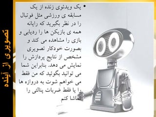 ‫ﺗﺻﻭﻳﺭی ﺍﺯ ﺁﻳﻧﺩﻩ‬

‫• ﻳﻚ ﻭﻳﺪﺋﻮﻱ ﺯﻧﺪﻩ ﺍﺯ ﻳﻚ‬
‫ﻣﺴﺎﺑﻘﻪ ﻱ ﻭﺭﺯﺷﻲ ﻣﺜﻞ ﻓﻮﺗﺒﺎﻝ‬
‫ﺭﺍ ﺩﺭ ﻧﻈﺮ ﺑﮕﻴﺮﻳﺪ ﻛﻪ ﺭﺍﻳﺎﻧﻪ‬
‫ﻫﻤﻪ ﻱ ﺑﺎﺯﻳﻜﻦ ﻫﺎ ﺭﺍ ﺭﺩﻳﺎﺑﻲ ﻭ‬
‫ﺑﺎﺯﻱ ﺭﺍ ﻣﺸﺎﻫﺪﻩ ﻣﻲ ﻛﻨﺪ ﻭ‬
‫ﺑﺼﻮﺭﺕ ﺧﻮﺩﻛﺎﺭ ﺗﺼﻮﻳﺮﻱ‬
‫ﻣﺸﺨﺺ ﺍﺯ ﻧﺘﺎﻳﺞ ﭘﺮﺩﺍﺯﺵ ﺭﺍ‬
‫ﻧﻤﺎﻳﺶ ﻣﻲ ﺩﻫﺪ. ﺑﻨﺎﺑﺮﺍﻳﻦ ﺷﻤﺎ‬
‫ﻣﻲ ﺗﻮﺍﻧﻴﺪ ﺑﮕﻮﺋﻴﺪ ﻛﻪ ﻣﻦ ﻓﻘﻂ‬
‫ﻣﻲ ﺧﻮﺍﻫﻢ ﺷﻮﺕ ﺑﻪ ﺩﺭﻭﺍﺯﻩ ﻫﺎ‬
‫ﺭﺍ ﻳﺎ ﻓﻘﻂ ﺿﺮﺑﺎﺕ ﭘﻨﺎﻟﺘﻲ ﺭﺍ‬
‫ﺗﻤﺎﺷﺎ ﻛﻨﻢ‬

 