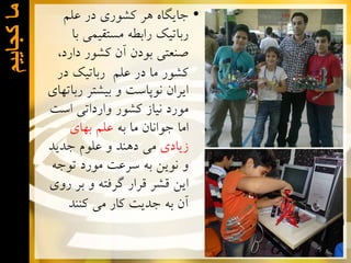 ‫ﻣﺎ ﮐﺟﺎﻳﻳﻡ‬

‫• ﺟﺎﻳﮕﺎﻩ ﻫﺮ ﻛﺸﻮﺭﻱ ﺩﺭ ﻋﻠﻢ‬
‫ﺭﺑﺎﺗﻴﻚ ﺭﺍﺑﻄﻪ ﻣﺴﺘﻘﻴﻤﻲ ﺑﺎ‬
‫ﺻﻨﻌﺘﻲ ﺑﻮﺩﻥ ﺁﻥ ﻛﺸﻮﺭ ﺩﺍﺭﺩ،‬
‫ﻛﺸﻮﺭ ﻣﺎ ﺩﺭ ﻋﻠﻢ ﺭﺑﺎﺗﻴﻚ ﺩﺭ‬
‫ﺍﻳﺮﺍﻥ ﻧﻮﭘﺎﺳﺖ ﻭ ﺑﻴﺸﺘﺮ ﺭﺑﺎﺗﻬﺎﻱ‬
‫ﻣﻮﺭﺩ ﻧﻴﺎﺯ ﻛﺸﻮﺭ ﻭﺍﺭﺩﺍﺗﻲ ﺍﺳﺖ‬
‫ﺍﻣﺎ ﺟﻮﺍﻧﺎﻥ ﻣﺎ ﺑﻪ ﻋﻠﻢ ﺑﻬﺎﻱ‬
‫ﺯﻳﺎﺩﻱ ﻣﻲ ﺩﻫﻨﺪ ﻭ ﻋﻠﻮﻡ ﺟﺪﻳﺪ‬
‫ﻭ ﻧﻮﻳﻦ ﺑﻪ ﺳﺮﻋﺖ ﻣﻮﺭﺩ ﺗﻮﺟﻪ‬
‫ﺍﻳﻦ ﻗﺸﺮ ﻗﺮﺍﺭ ﮔﺮﻓﺘﻪ ﻭ ﺑﺮ ﺭﻭﻱ‬
‫ﺁﻥ ﺑﻪ ﺟﺪﻳﺖ ﻛﺎﺭ ﻣﻲ ﻛﻨﻨﺪ‬

 