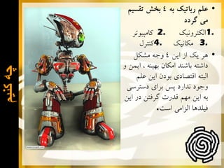 ‫ﭼﻪ ﮐﻧﻳﻡ‬

‫• ﻋﻠﻢ ﺭﺑﺎﺗﻴﻚ ﺑﻪ 4 ﺑﺨﺶ ﺗﻘﺴﻴﻢ‬
‫ﻣﻲ ﮔﺮﺩﺩ‬
‫.2 ﻛﺎﻣﭙﻴﻮﺗﺮ‬
‫.1ﺍﻟﻜﺘﺮﻭﻧﻴﻚ‬
‫.3 ﻣﻜﺎﻧﻴﻚ .4ﻛﻨﺘﺮﻝ‬
‫• ﻫﺮ ﻳﻚ ﺍﺯ ﺍﻳﻦ 4 ﻭﺟﻪ ﻣﺸﻜﻞ‬
‫ﺩﺍﺷﺘﻪ ﺑﺎﺷﻨﺪ ﺍﻣﻜﺎﻥ ﺑﻬﻴﻨﻪ ، ﺍﻳﻤﻦ ﻭ‬
‫ﺍﻟﺒﺘﻪ ﺍﻗﺘﺼﺎﺩﻱ ﺑﻮﺩﻥ ﺍﻳﻦ ﻋﻠﻢ‬
‫ﻭﺟﻮﺩ ﻧﺪﺍﺭﺩ ﭘﺲ ﺑﺮﺍﻱ ﺩﺳﺘﺮﺳﻲ‬
‫ﺑﻪ ﺍﻳﻦ ﻣﻬﻢ ﻗﺪﺭﺕ ﮔﺮﻓﺘﻦ ﺩﺭ ﺍﻳﻦ‬
‫ﻓﻴﻠﺪﻫﺎ ﺍﻟﺰﺍﻣﻲ ﺍﺳﺖ.‬

 