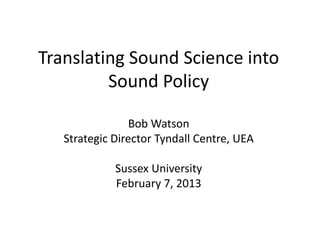 Translating Sound Science into
         Sound Policy

                 Bob Watson
   Strategic Director Tyndall Centre, UEA

             Sussex University
             February 7, 2013
 