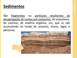 SEDIMENTOS 
Sedimentos 
São fragmentos ou partículas resultantes da 
desagregação de rochas pré-existentes, de esqueletos, 
de conchas, de matéria orgânica, etc, que se vão 
acumulando no fundo de oceanos, mares, lagos e 
pântanos. 
 