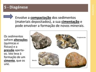 DIAGÉNESE 
5 - Diagénese 
Envolve a compactação dos sedimentos 
(materiais depositados), a sua cimentação e 
pode envolver a formação de novos minerais. 
Os sedimentos 
sofrem alterações 
(químicas e 
físicas) e a 
pressão aperta-os. 
Isto leva à 
formação de um 
cimento, que os 
une. 
 