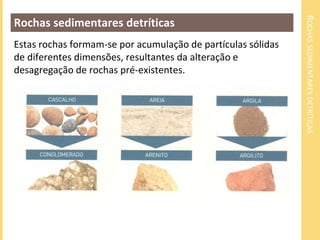 ROCHAS SEDIMENTARES DETRÍTICAS 
Rochas sedimentares detríticas 
Estas rochas formam-se por acumulação de partículas sólidas 
de diferentes dimensões, resultantes da alteração e 
desagregação de rochas pré-existentes. 
 