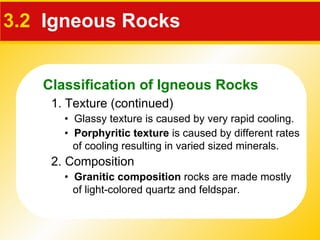 3.2   Igneous Rocks 1. Texture (continued) •  Glassy texture is caused by very rapid cooling.  •  Porphyritic texture  is caused by different rates of cooling resulting in varied sized minerals. 2. Composition •  Granitic composition  rocks are made mostly  of light-colored quartz and feldspar. Classification of Igneous Rocks 