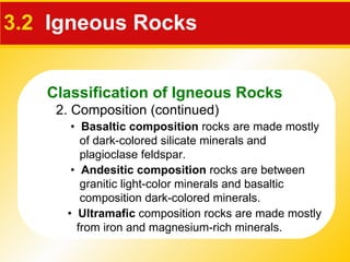 3.2   Igneous Rocks 2. Composition (continued) •  Basaltic composition  rocks are made mostly of dark-colored silicate minerals and plagioclase feldspar. •  Andesitic composition  rocks are between granitic light-color minerals and basaltic composition dark-colored minerals. •  Ultramafic  composition rocks are made mostly from iron and magnesium-rich minerals. Classification of Igneous Rocks 