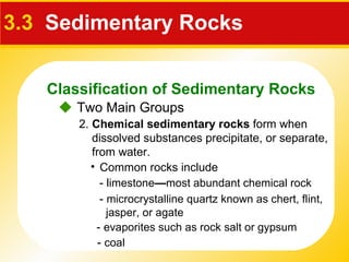 3.3   Sedimentary Rocks    Two Main Groups 2.  Chemical sedimentary rocks  form when dissolved substances precipitate, or separate, from water.  Common rocks include - l imestone — most abundant chemical rock  -  microcrystalline quartz known as  chert ,  flint ,  jasper , or  agate  -  evaporites   such as  rock salt  or  gypsum -  coal Classification of Sedimentary Rocks 
