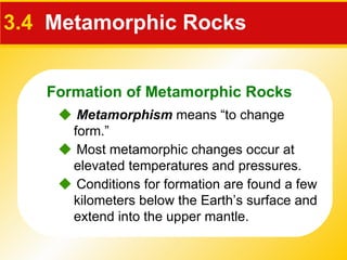 3.4   Metamorphic Rocks    Metamorphism  means “to change form.”    Conditions for formation are found a few kilometers below the Earth’s surface and extend into the upper mantle.    Most metamorphic changes occur at elevated temperatures and pressures. Formation of Metamorphic Rocks 