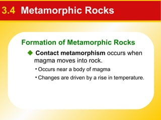 3.4   Metamorphic Rocks    Contact metamorphism  occurs when magma moves into rock.  Changes are driven by a rise in temperature. Occurs near a body of magma Formation of Metamorphic Rocks 