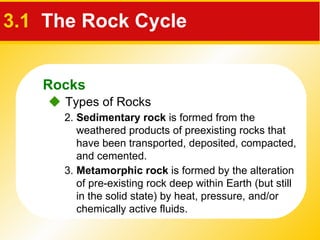 3.1   The Rock Cycle    Types of Rocks 2.  Sedimentary rock  is formed from the weathered products of preexisting rocks that have been transported, deposited, compacted, and cemented. 3.  Metamorphic   rock  is formed by the alteration of pre-existing rock deep within Earth (but still in the solid state) by heat, pressure, and/or chemically active fluids. Rocks 