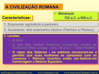 A CIVILIZAÇÃO ROMANAA CIVILIZAÇÃO ROMANA
2.2. Sociedade:Sociedade: dois estamentos básicos (Patrícios e Plebeus).dois estamentos básicos (Patrícios e Plebeus).2.2. Sociedade:Sociedade: dois estamentos básicos (Patrícios e Plebeus).dois estamentos básicos (Patrícios e Plebeus).
Características:Características:Características:Características:
• MonarquiaMonarquia
753 a.C. a 509 a.C.753 a.C. a 509 a.C.
• MonarquiaMonarquia
753 a.C. a 509 a.C.753 a.C. a 509 a.C.
1.1. Economia:Economia: agricultura e pastoreio.agricultura e pastoreio.1.1. Economia:Economia: agricultura e pastoreio.agricultura e pastoreio.
3. Lendas:
• A loba.
• A luta dos irmãos Horácios (romanos) contra os
Curácios (Alba Longa) - (séc. VII a.C.) – Túlio Hostílio
• O rapto das Sabinas - os sabinos recusaram-se a
permitir que suas mulheres se casassem com os
romanos – Rômulo inventou então um festival em
homenagem a Netuno Equestre.
3. Lendas:
• A loba.
• A luta dos irmãos Horácios (romanos) contra os
Curácios (Alba Longa) - (séc. VII a.C.) – Túlio Hostílio
• O rapto das Sabinas - os sabinos recusaram-se a
permitir que suas mulheres se casassem com os
romanos – Rômulo inventou então um festival em
homenagem a Netuno Equestre.
prof.augusto.csd@hotmail.com www.chumanas.com www.historiacsd.blogspot.com.br
 