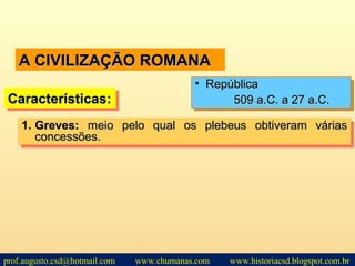 A CIVILIZAÇÃO ROMANAA CIVILIZAÇÃO ROMANA
1.1. Greves:Greves: meio pelo qual os plebeus obtiveram váriasmeio pelo qual os plebeus obtiveram várias
concessões.concessões.
1.1. Greves:Greves: meio pelo qual os plebeus obtiveram váriasmeio pelo qual os plebeus obtiveram várias
concessões.concessões.
• RepúblicaRepública
509 a.C. a 27 a.C.509 a.C. a 27 a.C.
• RepúblicaRepública
509 a.C. a 27 a.C.509 a.C. a 27 a.C.Características:Características:Características:Características:
prof.augusto.csd@hotmail.com www.chumanas.com www.historiacsd.blogspot.com.br
 