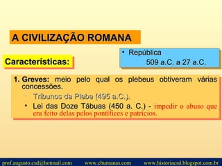 A CIVILIZAÇÃO ROMANAA CIVILIZAÇÃO ROMANA
1.1. Greves:Greves: meio pelo qual os plebeus obtiveram váriasmeio pelo qual os plebeus obtiveram várias
concessões.concessões.
• Tribunos da Plebe (495 a.C.).Tribunos da Plebe (495 a.C.).
• Lei das Doze Tábuas (450 a. C.) -Lei das Doze Tábuas (450 a. C.) - impedir o abuso que
era feito delas pelos pontífices e patrícios.
1.1. Greves:Greves: meio pelo qual os plebeus obtiveram váriasmeio pelo qual os plebeus obtiveram várias
concessões.concessões.
• Tribunos da Plebe (495 a.C.).Tribunos da Plebe (495 a.C.).
• Lei das Doze Tábuas (450 a. C.) -Lei das Doze Tábuas (450 a. C.) - impedir o abuso que
era feito delas pelos pontífices e patrícios.
Características:Características:Características:Características:
• RepúblicaRepública
509 a.C. a 27 a.C.509 a.C. a 27 a.C.
• RepúblicaRepública
509 a.C. a 27 a.C.509 a.C. a 27 a.C.
prof.augusto.csd@hotmail.com www.chumanas.com www.historiacsd.blogspot.com.br
 