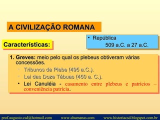 A CIVILIZAÇÃO ROMANAA CIVILIZAÇÃO ROMANA
1.1. Greves:Greves: meio pelo qual os plebeus obtiveram váriasmeio pelo qual os plebeus obtiveram várias
concessões.concessões.
• Tribunos da Plebe (495 a.C.).Tribunos da Plebe (495 a.C.).
• Lei das Doze Tábuas (450 a. C.).Lei das Doze Tábuas (450 a. C.).
• Lei Canuléia -Lei Canuléia - casamento entre plebeus e patrícios –
conveniência patrícia..
1.1. Greves:Greves: meio pelo qual os plebeus obtiveram váriasmeio pelo qual os plebeus obtiveram várias
concessões.concessões.
• Tribunos da Plebe (495 a.C.).Tribunos da Plebe (495 a.C.).
• Lei das Doze Tábuas (450 a. C.).Lei das Doze Tábuas (450 a. C.).
• Lei Canuléia -Lei Canuléia - casamento entre plebeus e patrícios –
conveniência patrícia..
Características:Características:Características:Características:
• RepúblicaRepública
509 a.C. a 27 a.C.509 a.C. a 27 a.C.
• RepúblicaRepública
509 a.C. a 27 a.C.509 a.C. a 27 a.C.
prof.augusto.csd@hotmail.com www.chumanas.com www.historiacsd.blogspot.com.br
 