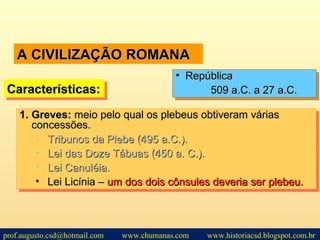 A CIVILIZAÇÃO ROMANAA CIVILIZAÇÃO ROMANA
1.1. Greves:Greves: meio pelo qual os plebeus obtiveram váriasmeio pelo qual os plebeus obtiveram várias
concessões.concessões.
• Tribunos da Plebe (495 a.C.).Tribunos da Plebe (495 a.C.).
• Lei das Doze Tábuas (450 a. C.).Lei das Doze Tábuas (450 a. C.).
• Lei Canuléia.Lei Canuléia.
• Lei Licínia –Lei Licínia – um dos dois cônsules deveria ser plebeu.um dos dois cônsules deveria ser plebeu.
1.1. Greves:Greves: meio pelo qual os plebeus obtiveram váriasmeio pelo qual os plebeus obtiveram várias
concessões.concessões.
• Tribunos da Plebe (495 a.C.).Tribunos da Plebe (495 a.C.).
• Lei das Doze Tábuas (450 a. C.).Lei das Doze Tábuas (450 a. C.).
• Lei Canuléia.Lei Canuléia.
• Lei Licínia –Lei Licínia – um dos dois cônsules deveria ser plebeu.um dos dois cônsules deveria ser plebeu.
Características:Características:Características:Características:
• RepúblicaRepública
509 a.C. a 27 a.C.509 a.C. a 27 a.C.
• RepúblicaRepública
509 a.C. a 27 a.C.509 a.C. a 27 a.C.
prof.augusto.csd@hotmail.com www.chumanas.com www.historiacsd.blogspot.com.br
 
