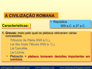 A CIVILIZAÇÃO ROMANAA CIVILIZAÇÃO ROMANA
1.1. Greves:Greves: meio pelo qual os plebeus obtiveram váriasmeio pelo qual os plebeus obtiveram várias
concessões.concessões.
• Tribunos da Plebe (495 a.C.).Tribunos da Plebe (495 a.C.).
• Lei das Doze Tábuas (450 a. C.).Lei das Doze Tábuas (450 a. C.).
• Lei Canuléia.Lei Canuléia.
• Lei Licínia.Lei Licínia.
• Plebiscito =Plebiscito = plebeus tomavam decisões importantes emplebeus tomavam decisões importantes em
comícios.comícios.
1.1. Greves:Greves: meio pelo qual os plebeus obtiveram váriasmeio pelo qual os plebeus obtiveram várias
concessões.concessões.
• Tribunos da Plebe (495 a.C.).Tribunos da Plebe (495 a.C.).
• Lei das Doze Tábuas (450 a. C.).Lei das Doze Tábuas (450 a. C.).
• Lei Canuléia.Lei Canuléia.
• Lei Licínia.Lei Licínia.
• Plebiscito =Plebiscito = plebeus tomavam decisões importantes emplebeus tomavam decisões importantes em
comícios.comícios.
Características:Características:Características:Características:
• RepúblicaRepública
509 a.C. a 27 a.C.509 a.C. a 27 a.C.
• RepúblicaRepública
509 a.C. a 27 a.C.509 a.C. a 27 a.C.
prof.augusto.csd@hotmail.com www.chumanas.com www.historiacsd.blogspot.com.br
 