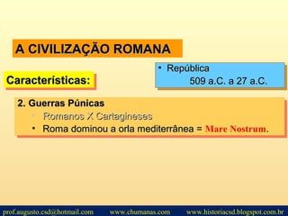 A CIVILIZAÇÃO ROMANAA CIVILIZAÇÃO ROMANA
2.2. Guerras PúnicasGuerras Púnicas
• Romanos X CartaginesesRomanos X Cartagineses
• Roma dominou a orla mediterrânea =Roma dominou a orla mediterrânea = Mare Nostrum..
2.2. Guerras PúnicasGuerras Púnicas
• Romanos X CartaginesesRomanos X Cartagineses
• Roma dominou a orla mediterrânea =Roma dominou a orla mediterrânea = Mare Nostrum..
Características:Características:Características:Características:
• RepúblicaRepública
509 a.C. a 27 a.C.509 a.C. a 27 a.C.
• RepúblicaRepública
509 a.C. a 27 a.C.509 a.C. a 27 a.C.
prof.augusto.csd@hotmail.com www.chumanas.com www.historiacsd.blogspot.com.br
 