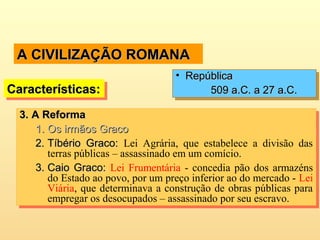 A CIVILIZAÇÃO ROMANAA CIVILIZAÇÃO ROMANA
3.3. A ReformaA Reforma
1.1. Os irmãos GracoOs irmãos Graco
2.2. Tíbério Graco:Tíbério Graco: Lei Agrária, que estabelece a divisão das
terras públicas – assassinado em um comício.
3.3. Caio Graco:Caio Graco: Lei Frumentária - concedia pão dos armazéns
do Estado ao povo, por um preço inferior ao do mercado - Lei
Viária, que determinava a construção de obras públicas para
empregar os desocupados – assassinado por seu escravo.
3.3. A ReformaA Reforma
1.1. Os irmãos GracoOs irmãos Graco
2.2. Tíbério Graco:Tíbério Graco: Lei Agrária, que estabelece a divisão das
terras públicas – assassinado em um comício.
3.3. Caio Graco:Caio Graco: Lei Frumentária - concedia pão dos armazéns
do Estado ao povo, por um preço inferior ao do mercado - Lei
Viária, que determinava a construção de obras públicas para
empregar os desocupados – assassinado por seu escravo.
Características:Características:Características:Características:
• RepúblicaRepública
509 a.C. a 27 a.C.509 a.C. a 27 a.C.
• RepúblicaRepública
509 a.C. a 27 a.C.509 a.C. a 27 a.C.
 