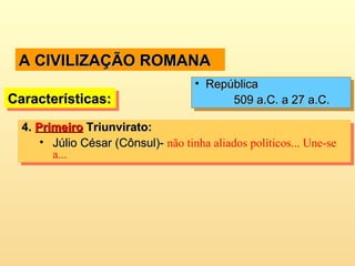 A CIVILIZAÇÃO ROMANAA CIVILIZAÇÃO ROMANA
4.4. PrimeiroPrimeiro Triunvirato:Triunvirato:
• Júlio César (Cônsul)-Júlio César (Cônsul)- não tinha aliados políticos... Une-se
a...
4.4. PrimeiroPrimeiro Triunvirato:Triunvirato:
• Júlio César (Cônsul)-Júlio César (Cônsul)- não tinha aliados políticos... Une-se
a...
Características:Características:Características:Características:
• RepúblicaRepública
509 a.C. a 27 a.C.509 a.C. a 27 a.C.
• RepúblicaRepública
509 a.C. a 27 a.C.509 a.C. a 27 a.C.
 