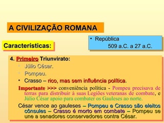 A CIVILIZAÇÃO ROMANAA CIVILIZAÇÃO ROMANA
4.4. PrimeiroPrimeiro Triunvirato:Triunvirato:
• Júlio César.Júlio César.
• Pompeu.Pompeu.
• Crasso –Crasso – rico, mas sem influência políticarico, mas sem influência política..
Importante >>>Importante >>> conveniência política - Pompeu precisava de
terras para distribuir à suas Legiões veteranas de combate, e
Júlio César apoio para combater os Gauleses ao norte.
César vence ao gaulesesCésar vence ao gauleses –– Pompeu e Crasso são eleitosPompeu e Crasso são eleitos
cônsulescônsules –– Crasso é morto em combateCrasso é morto em combate –– Pompeu sePompeu se
une a senadores conservadores contra César.une a senadores conservadores contra César.
4.4. PrimeiroPrimeiro Triunvirato:Triunvirato:
• Júlio César.Júlio César.
• Pompeu.Pompeu.
• Crasso –Crasso – rico, mas sem influência políticarico, mas sem influência política..
Importante >>>Importante >>> conveniência política - Pompeu precisava de
terras para distribuir à suas Legiões veteranas de combate, e
Júlio César apoio para combater os Gauleses ao norte.
César vence ao gaulesesCésar vence ao gauleses –– Pompeu e Crasso são eleitosPompeu e Crasso são eleitos
cônsulescônsules –– Crasso é morto em combateCrasso é morto em combate –– Pompeu sePompeu se
une a senadores conservadores contra César.une a senadores conservadores contra César.
Características:Características:Características:Características:
• RepúblicaRepública
509 a.C. a 27 a.C.509 a.C. a 27 a.C.
• RepúblicaRepública
509 a.C. a 27 a.C.509 a.C. a 27 a.C.
 