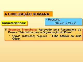 A CIVILIZAÇÃO ROMANAA CIVILIZAÇÃO ROMANA
5. Segundo Triunvirato: Aprovado pela Assembleia do
Povo – “Triunviros para a Organização do Povo”
• Otávio (Otaviano) Augusto –Otávio (Otaviano) Augusto – Filho adotivo de JúlioFilho adotivo de Júlio
CésarCésar..
5. Segundo Triunvirato: Aprovado pela Assembleia do
Povo – “Triunviros para a Organização do Povo”
• Otávio (Otaviano) Augusto –Otávio (Otaviano) Augusto – Filho adotivo de JúlioFilho adotivo de Júlio
CésarCésar..
Características:Características:Características:Características:
• RepúblicaRepública
509 a.C. a 27 a.C.509 a.C. a 27 a.C.
• RepúblicaRepública
509 a.C. a 27 a.C.509 a.C. a 27 a.C.
 