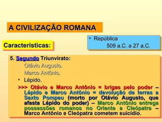 A CIVILIZAÇÃO ROMANAA CIVILIZAÇÃO ROMANA
5.5. SegundoSegundo Triunvirato:Triunvirato:
• Otávio Augusto.Otávio Augusto.
• Marco Antônio.Marco Antônio.
• Lépido.Lépido.
>>> Otávio e Marco Antônio = brigas pelo poder>>> Otávio e Marco Antônio = brigas pelo poder ––
Lépido e Marco Antônio = devolução de terras aLépido e Marco Antônio = devolução de terras a
Sexto PompeuSexto Pompeu (morto por Otávio Augusto, que(morto por Otávio Augusto, que
afasta Lépido do poder) –afasta Lépido do poder) – Marco Antônio entregaMarco Antônio entrega
possessões romanos no Oriente a Cleópatrapossessões romanos no Oriente a Cleópatra ––
Marco Antônio e Cleópatra cometem suicídio.Marco Antônio e Cleópatra cometem suicídio.
5.5. SegundoSegundo Triunvirato:Triunvirato:
• Otávio Augusto.Otávio Augusto.
• Marco Antônio.Marco Antônio.
• Lépido.Lépido.
>>> Otávio e Marco Antônio = brigas pelo poder>>> Otávio e Marco Antônio = brigas pelo poder ––
Lépido e Marco Antônio = devolução de terras aLépido e Marco Antônio = devolução de terras a
Sexto PompeuSexto Pompeu (morto por Otávio Augusto, que(morto por Otávio Augusto, que
afasta Lépido do poder) –afasta Lépido do poder) – Marco Antônio entregaMarco Antônio entrega
possessões romanos no Oriente a Cleópatrapossessões romanos no Oriente a Cleópatra ––
Marco Antônio e Cleópatra cometem suicídio.Marco Antônio e Cleópatra cometem suicídio.
Características:Características:Características:Características:
• RepúblicaRepública
509 a.C. a 27 a.C.509 a.C. a 27 a.C.
• RepúblicaRepública
509 a.C. a 27 a.C.509 a.C. a 27 a.C.
 