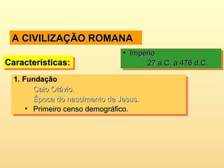 A CIVILIZAÇÃO ROMANAA CIVILIZAÇÃO ROMANA
Características:Características:Características:Características:
• ImpérioImpério
27 a.C. a 476 d.C.27 a.C. a 476 d.C.
• ImpérioImpério
27 a.C. a 476 d.C.27 a.C. a 476 d.C.
1.1. FundaçãoFundação
• Caio Otávio.Caio Otávio.
• Época do nascimento de Jesus.Época do nascimento de Jesus.
• Primeiro censo demográfico.Primeiro censo demográfico.
1.1. FundaçãoFundação
• Caio Otávio.Caio Otávio.
• Época do nascimento de Jesus.Época do nascimento de Jesus.
• Primeiro censo demográfico.Primeiro censo demográfico.
 