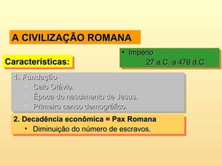 A CIVILIZAÇÃO ROMANAA CIVILIZAÇÃO ROMANA
Características:Características:Características:Características:
• ImpérioImpério
27 a.C. a 476 d.C.27 a.C. a 476 d.C.
• ImpérioImpério
27 a.C. a 476 d.C.27 a.C. a 476 d.C.
1.1. FundaçãoFundação
• Caio Otávio.Caio Otávio.
• Época do nascimento de Jesus.Época do nascimento de Jesus.
• Primeiro censo demográfico.Primeiro censo demográfico.
1.1. FundaçãoFundação
• Caio Otávio.Caio Otávio.
• Época do nascimento de Jesus.Época do nascimento de Jesus.
• Primeiro censo demográfico.Primeiro censo demográfico.
2.2. Decadência econômica = Pax RomanaDecadência econômica = Pax Romana
• Diminuição do número de escravos.Diminuição do número de escravos.
2.2. Decadência econômica = Pax RomanaDecadência econômica = Pax Romana
• Diminuição do número de escravos.Diminuição do número de escravos.
 