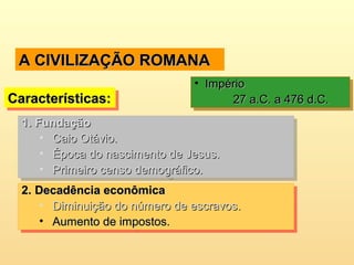 A CIVILIZAÇÃO ROMANAA CIVILIZAÇÃO ROMANA
Características:Características:Características:Características:
• ImpérioImpério
27 a.C. a 476 d.C.27 a.C. a 476 d.C.
• ImpérioImpério
27 a.C. a 476 d.C.27 a.C. a 476 d.C.
1.1. FundaçãoFundação
• Caio Otávio.Caio Otávio.
• Época do nascimento de Jesus.Época do nascimento de Jesus.
• Primeiro censo demográfico.Primeiro censo demográfico.
1.1. FundaçãoFundação
• Caio Otávio.Caio Otávio.
• Época do nascimento de Jesus.Época do nascimento de Jesus.
• Primeiro censo demográfico.Primeiro censo demográfico.
2.2. Decadência econômicaDecadência econômica
• Diminuição do número de escravos.Diminuição do número de escravos.
• Aumento de impostos.Aumento de impostos.
2.2. Decadência econômicaDecadência econômica
• Diminuição do número de escravos.Diminuição do número de escravos.
• Aumento de impostos.Aumento de impostos.
 