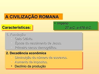 A CIVILIZAÇÃO ROMANAA CIVILIZAÇÃO ROMANA
Características:Características:Características:Características:
• ImpérioImpério
27 a.C. a 476 d.C.27 a.C. a 476 d.C.
• ImpérioImpério
27 a.C. a 476 d.C.27 a.C. a 476 d.C.
1.1. FundaçãoFundação
• Caio Otávio.Caio Otávio.
• Época do nascimento de Jesus.Época do nascimento de Jesus.
• Primeiro censo demográfico.Primeiro censo demográfico.
1.1. FundaçãoFundação
• Caio Otávio.Caio Otávio.
• Época do nascimento de Jesus.Época do nascimento de Jesus.
• Primeiro censo demográfico.Primeiro censo demográfico.
2.2. Decadência econômicaDecadência econômica
• Diminuição do número de escravos.Diminuição do número de escravos.
• Aumento de impostos.Aumento de impostos.
• Declínio da produçãoDeclínio da produção
2.2. Decadência econômicaDecadência econômica
• Diminuição do número de escravos.Diminuição do número de escravos.
• Aumento de impostos.Aumento de impostos.
• Declínio da produçãoDeclínio da produção
 