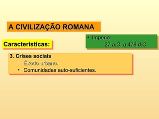 A CIVILIZAÇÃO ROMANAA CIVILIZAÇÃO ROMANA
Características:Características:Características:Características:
• ImpérioImpério
27 a.C. a 476 d.C.27 a.C. a 476 d.C.
• ImpérioImpério
27 a.C. a 476 d.C.27 a.C. a 476 d.C.
3.3. Crises sociaisCrises sociais
• Êxodo urbano.Êxodo urbano.
• Comunidades auto-suficientes.Comunidades auto-suficientes.
3.3. Crises sociaisCrises sociais
• Êxodo urbano.Êxodo urbano.
• Comunidades auto-suficientes.Comunidades auto-suficientes.
 