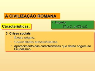 A CIVILIZAÇÃO ROMANAA CIVILIZAÇÃO ROMANA
Características:Características:Características:Características:
• ImpérioImpério
27 a.C. a 476 d.C.27 a.C. a 476 d.C.
• ImpérioImpério
27 a.C. a 476 d.C.27 a.C. a 476 d.C.
3.3. Crises sociaisCrises sociais
• Êxodo urbano.Êxodo urbano.
• Comunidades autossuficientes.Comunidades autossuficientes.
• Aparecimento das características que darão origem aoAparecimento das características que darão origem ao
Feudalismo.Feudalismo.
3.3. Crises sociaisCrises sociais
• Êxodo urbano.Êxodo urbano.
• Comunidades autossuficientes.Comunidades autossuficientes.
• Aparecimento das características que darão origem aoAparecimento das características que darão origem ao
Feudalismo.Feudalismo.
 