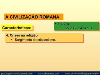 A CIVILIZAÇÃO ROMANAA CIVILIZAÇÃO ROMANA
Características:Características:Características:Características:
• ImpérioImpério
27 a.C. a 476 d.C.27 a.C. a 476 d.C.
• ImpérioImpério
27 a.C. a 476 d.C.27 a.C. a 476 d.C.
4.4. Crises na religiãoCrises na religião
• Surgimento do cristianismo.Surgimento do cristianismo.
4.4. Crises na religiãoCrises na religião
• Surgimento do cristianismo.Surgimento do cristianismo.
prof.augusto.csd@hotmail.com www.chumanas.com www.historiacsd.blogspot.com.br
 