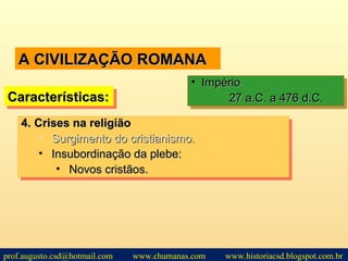 A CIVILIZAÇÃO ROMANAA CIVILIZAÇÃO ROMANA
Características:Características:Características:Características:
• ImpérioImpério
27 a.C. a 476 d.C.27 a.C. a 476 d.C.
• ImpérioImpério
27 a.C. a 476 d.C.27 a.C. a 476 d.C.
4.4. Crises na religiãoCrises na religião
• Surgimento do cristianismo.Surgimento do cristianismo.
• Insubordinação da plebe:Insubordinação da plebe:
• Novos cristãos.Novos cristãos.
4.4. Crises na religiãoCrises na religião
• Surgimento do cristianismo.Surgimento do cristianismo.
• Insubordinação da plebe:Insubordinação da plebe:
• Novos cristãos.Novos cristãos.
prof.augusto.csd@hotmail.com www.chumanas.com www.historiacsd.blogspot.com.br
 