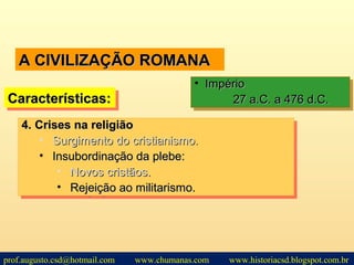 A CIVILIZAÇÃO ROMANAA CIVILIZAÇÃO ROMANA
Características:Características:Características:Características:
• ImpérioImpério
27 a.C. a 476 d.C.27 a.C. a 476 d.C.
• ImpérioImpério
27 a.C. a 476 d.C.27 a.C. a 476 d.C.
4.4. Crises na religiãoCrises na religião
• Surgimento do cristianismo.Surgimento do cristianismo.
• Insubordinação da plebe:Insubordinação da plebe:
• Novos cristãos.Novos cristãos.
• Rejeição ao militarismo.Rejeição ao militarismo.
4.4. Crises na religiãoCrises na religião
• Surgimento do cristianismo.Surgimento do cristianismo.
• Insubordinação da plebe:Insubordinação da plebe:
• Novos cristãos.Novos cristãos.
• Rejeição ao militarismo.Rejeição ao militarismo.
prof.augusto.csd@hotmail.com www.chumanas.com www.historiacsd.blogspot.com.br
 