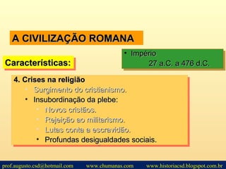 A CIVILIZAÇÃO ROMANAA CIVILIZAÇÃO ROMANA
Características:Características:Características:Características:
• ImpérioImpério
27 a.C. a 476 d.C.27 a.C. a 476 d.C.
• ImpérioImpério
27 a.C. a 476 d.C.27 a.C. a 476 d.C.
4.4. Crises na religiãoCrises na religião
• Surgimento do cristianismo.Surgimento do cristianismo.
• Insubordinação da plebe:Insubordinação da plebe:
• Novos cristãos.Novos cristãos.
• Rejeição ao militarismo.Rejeição ao militarismo.
• Lutas conta a escravidão.Lutas conta a escravidão.
• Profundas desigualdades sociais.Profundas desigualdades sociais.
4.4. Crises na religiãoCrises na religião
• Surgimento do cristianismo.Surgimento do cristianismo.
• Insubordinação da plebe:Insubordinação da plebe:
• Novos cristãos.Novos cristãos.
• Rejeição ao militarismo.Rejeição ao militarismo.
• Lutas conta a escravidão.Lutas conta a escravidão.
• Profundas desigualdades sociais.Profundas desigualdades sociais.
prof.augusto.csd@hotmail.com www.chumanas.com www.historiacsd.blogspot.com.br
 